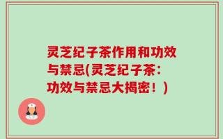 灵芝纪子茶作用和功效与禁忌(灵芝纪子茶：功效与禁忌大揭密！)