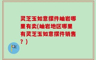 灵芝玉如意摆件岫岩哪里有卖(岫岩地区哪里有灵芝玉如意摆件销售？)
