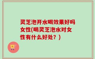 灵芝泡开水喝效果好吗女性(喝灵芝泡水对女性有什么好处？)
