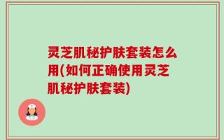 灵芝肌秘护肤套装怎么用(如何正确使用灵芝肌秘护肤套装)