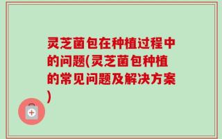 灵芝菌包在种植过程中的问题(灵芝菌包种植的常见问题及解决方案)