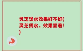 灵芝煲水效果好不好(灵芝煲水，效果显著!)