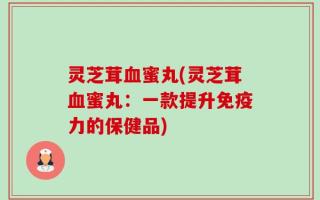 灵芝茸血蜜丸(灵芝茸血蜜丸：一款提升免疫力的保健品)