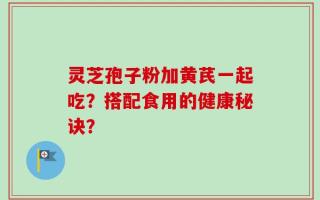 灵芝孢子粉加黄芪一起吃？搭配食用的健康秘诀？