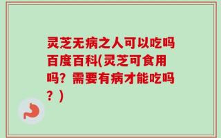 灵芝无病之人可以吃吗百度百科(灵芝可食用吗？需要有病才能吃吗？)
