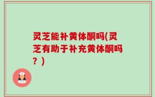 灵芝能补黄体酮吗(灵芝有助于补充黄体酮吗？)