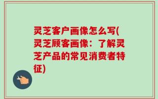 灵芝客户画像怎么写(灵芝顾客画像：了解灵芝产品的常见消费者特征)