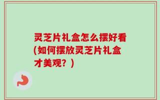 灵芝片礼盒怎么摆好看(如何摆放灵芝片礼盒才美观？)