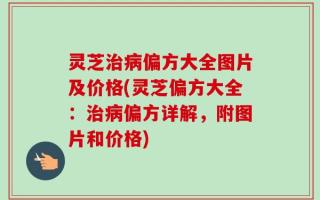 灵芝治病偏方大全图片及价格(灵芝偏方大全：治病偏方详解，附图片和价格)