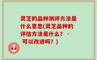 灵芝的品种测评方法是什么意思(灵芝品种的评估方法是什么？ - 可以改进吗？)
