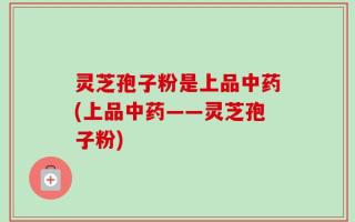 灵芝孢子粉是上品中药(上品中药——灵芝孢子粉)