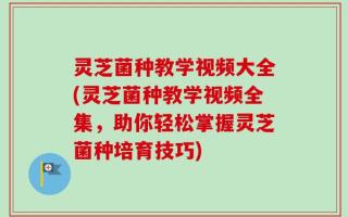 灵芝菌种教学视频大全(灵芝菌种教学视频全集，助你轻松掌握灵芝菌种培育技巧)