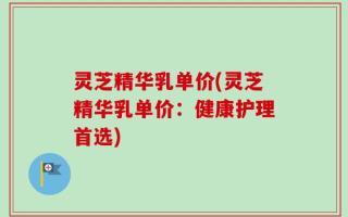 灵芝精华乳单价(灵芝精华乳单价：健康护理首选)