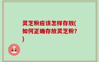 灵芝粉应该怎样存放(如何正确存放灵芝粉？)
