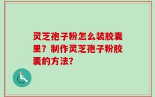 灵芝孢子粉怎么装胶囊里？制作灵芝孢子粉胶囊的方法？
