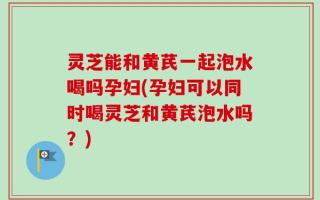 灵芝能和黄芪一起泡水喝吗孕妇(孕妇可以同时喝灵芝和黄芪泡水吗？)