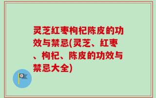 灵芝红枣枸杞陈皮的功效与禁忌(灵芝、红枣、枸杞、陈皮的功效与禁忌大全)