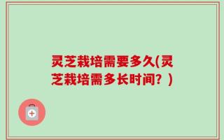 灵芝栽培需要多久(灵芝栽培需多长时间？)