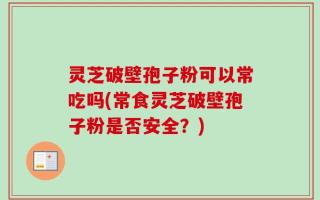 灵芝破壁孢子粉可以常吃吗(常食灵芝破壁孢子粉是否安全？)