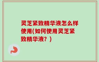 灵芝紧致精华液怎么样使用(如何使用灵芝紧致精华液？)