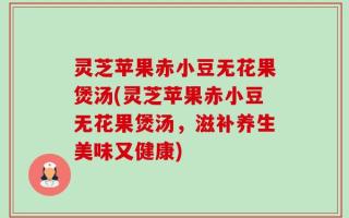 灵芝苹果赤小豆无花果煲汤(灵芝苹果赤小豆无花果煲汤，滋补养生美味又健康)