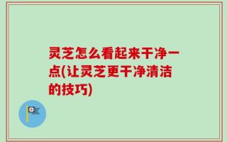 灵芝怎么看起来干净一点(让灵芝更干净清洁的技巧)
