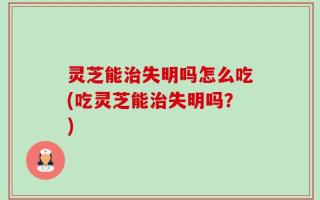 灵芝能治失明吗怎么吃(吃灵芝能治失明吗？)