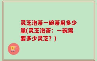 灵芝泡茶一碗茶用多少量(灵芝泡茶：一碗需要多少灵芝？)