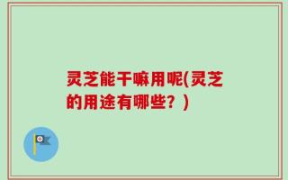 灵芝能干嘛用呢(灵芝的用途有哪些？)