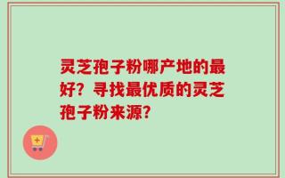 灵芝孢子粉哪产地的最好？寻找最优质的灵芝孢子粉来源？
