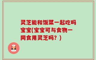 灵芝能和饭菜一起吃吗宝宝(宝宝可与食物一同食用灵芝吗？)