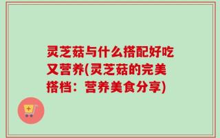 灵芝菇与什么搭配好吃又营养(灵芝菇的完美搭档：营养美食分享)