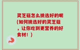 灵芝菇怎么挑选好的呢(如何挑选好的灵芝菇，让你吃到更营养的好食材！)