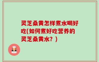 灵芝桑黄怎样煮水喝好吃(如何煮好吃营养的灵芝桑黄水？)
