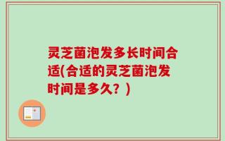 灵芝菌泡发多长时间合适(合适的灵芝菌泡发时间是多久？)
