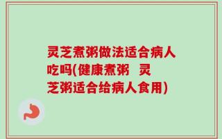 灵芝煮粥做法适合病人吃吗(健康煮粥  灵芝粥适合给病人食用)