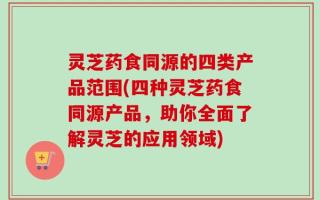 灵芝药食同源的四类产品范围(四种灵芝药食同源产品，助你全面了解灵芝的应用领域)