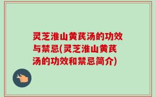 灵芝淮山黄芪汤的功效与禁忌(灵芝淮山黄芪汤的功效和禁忌简介)