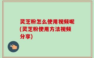 灵芝粉怎么使用视频呢(灵芝粉使用方法视频分享)