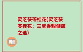 灵芝茯苓桂花(灵芝茯苓桂花：三宝香甜健康之选)