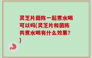 灵芝片茵陈一起煮水喝可以吗(灵芝片和茵陈共煮水喝有什么效果？)
