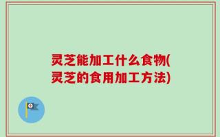 灵芝能加工什么食物(灵芝的食用加工方法)