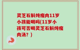 灵芝石斛炖瘦肉11岁小孩能喝吗(11岁小孩可否喝灵芝石斛炖瘦肉汤？)