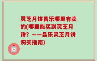 灵芝月饼昌乐哪里有卖的(哪里能买到灵芝月饼？——昌乐灵芝月饼购买指南)