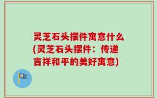 灵芝石头摆件寓意什么(灵芝石头摆件：传递吉祥和平的美好寓意)