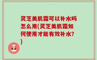 灵芝美肌霜可以补水吗怎么用(灵芝美肌霜如何使用才能有效补水？)
