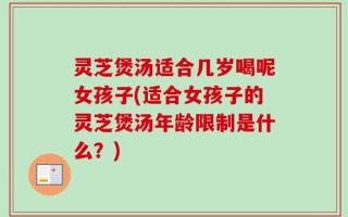 灵芝煲汤适合几岁喝呢女孩子(适合女孩子的灵芝煲汤年龄限制是什么？)