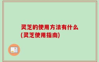 灵芝的使用方法有什么(灵芝使用指南)