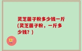 灵芝菌子粉多少钱一斤(灵芝菌子粉，一斤多少钱？)