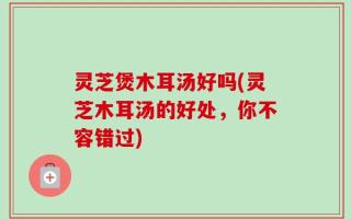灵芝煲木耳汤好吗(灵芝木耳汤的好处，你不容错过)